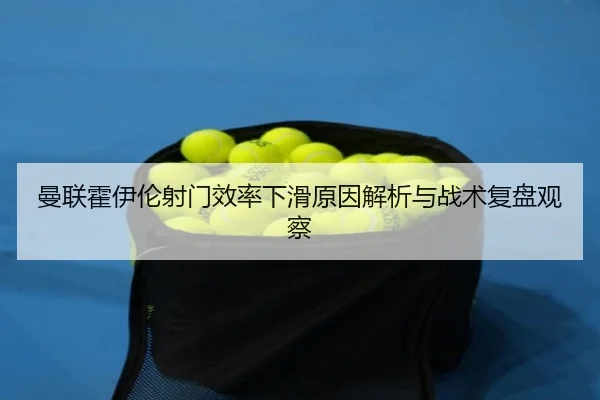 曼联霍伊伦射门效率下滑原因解析与战术复盘观察