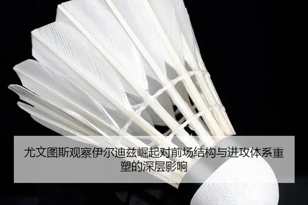 尤文图斯观察伊尔迪兹崛起对前场结构与进攻体系重塑的深层影响
