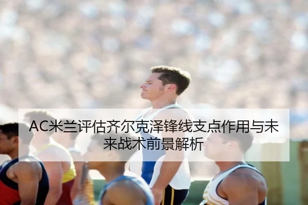 AC米兰评估齐尔克泽锋线支点作用与未来战术前景解析