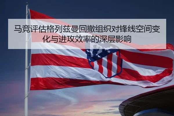 马竞评估格列兹曼回撤组织对锋线空间变化与进攻效率的深层影响