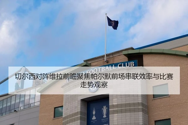 切尔西对阵维拉前瞻聚焦帕尔默前场串联效率与比赛走势观察